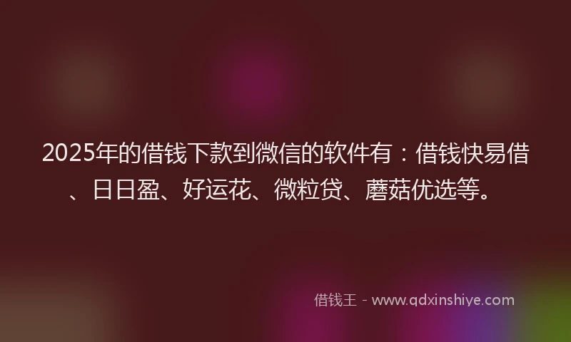 2025年的借钱下款到微信的软件有：借钱快易借、日日盈、好运花、微粒贷、蘑菇优选等。