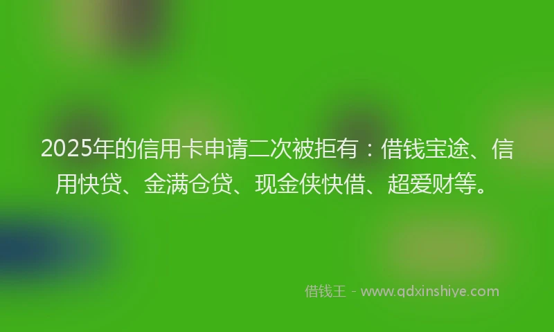2025年的信用卡申请二次被拒有：借钱宝途、信用快贷、金满仓贷、现金侠快借、超爱财等。