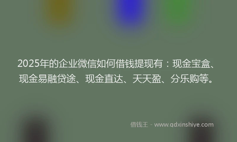 2025年的企业微信如何借钱提现有：现金宝盒、现金易融贷途、现金直达、天天盈、分乐购等。
