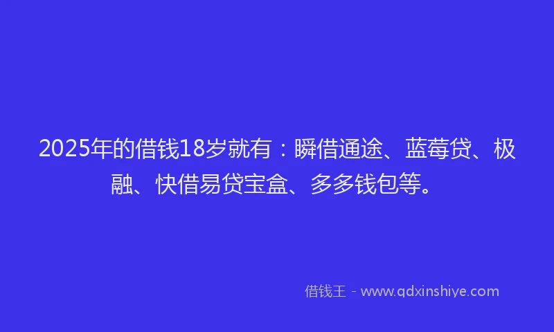 2025年的借钱18岁就有：瞬借通途、蓝莓贷、极融、快借易贷宝盒、多多钱包等。
