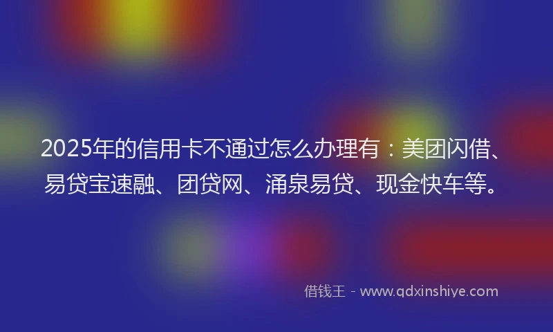 2025年的信用卡不通过怎么办理有：美团闪借、易贷宝速融、团贷网、涌泉易贷、现金快车等。
