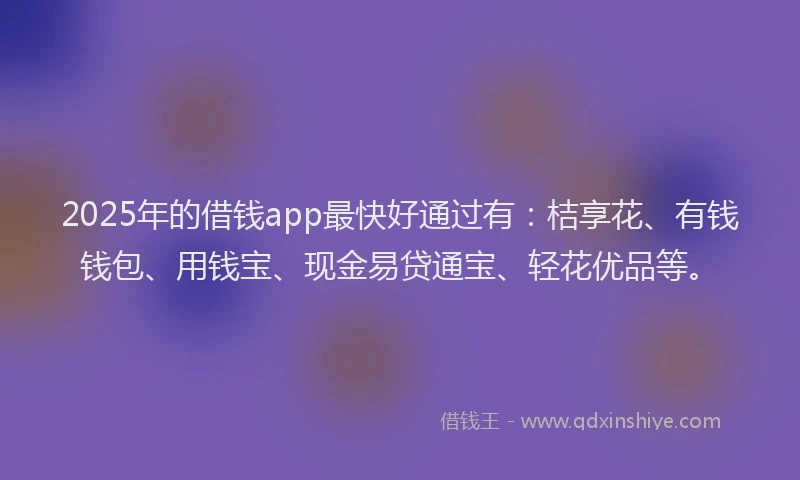 2025年的借钱app最快好通过有：桔享花、有钱钱包、用钱宝、现金易贷通宝、轻花优品等。