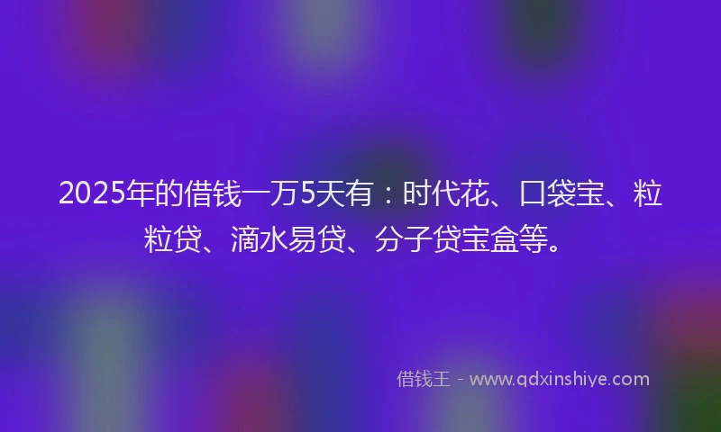 2025年的借钱一万5天有：时代花、口袋宝、粒粒贷、滴水易贷、分子贷宝盒等。