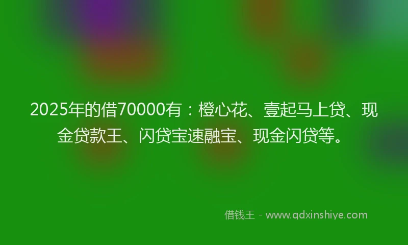 2025年的借70000有：橙心花、壹起马上贷、现金贷款王、闪贷宝速融宝、现金闪贷等。