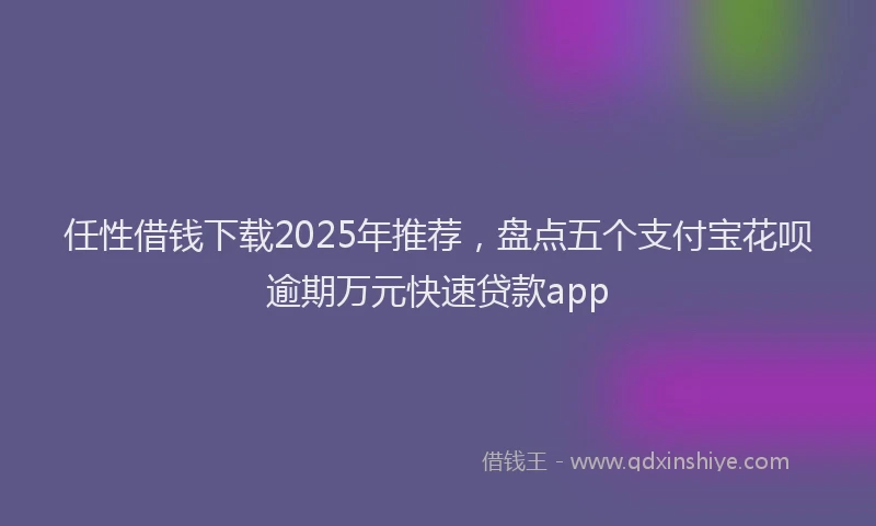 任性借钱下载2025年推荐，盘点五个支付宝花呗逾期万元快速贷款app