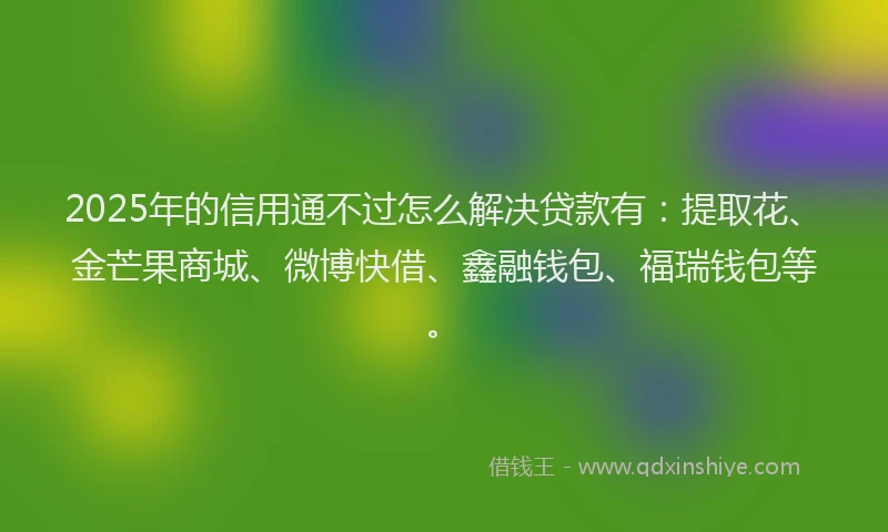 2025年的信用通不过怎么解决贷款有：提取花、金芒果商城、微博快借、鑫融钱包、福瑞钱包等。