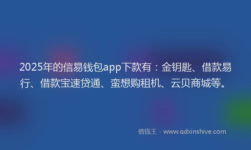 2025年的信易钱包app下款有：金钥匙、借款易行、借款宝速贷通、蛮想购租机、云贝商城等。