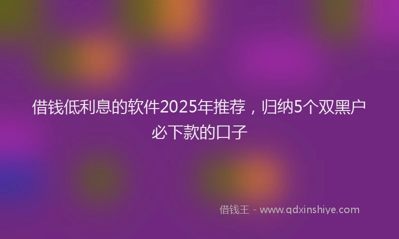 借钱低利息的软件2025年推荐，归纳5个双黑户必下款的口子