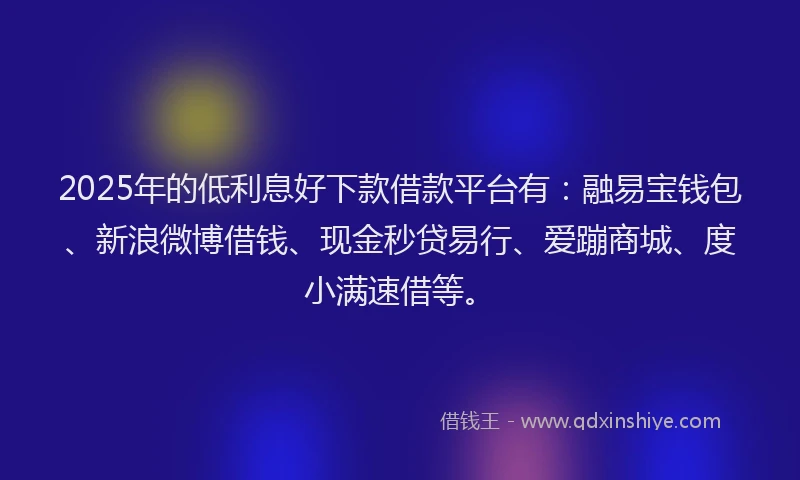 2025年的低利息好下款借款平台有：融易宝钱包、新浪微博借钱、现金秒贷易行、爱蹦商城、度小满速借等。