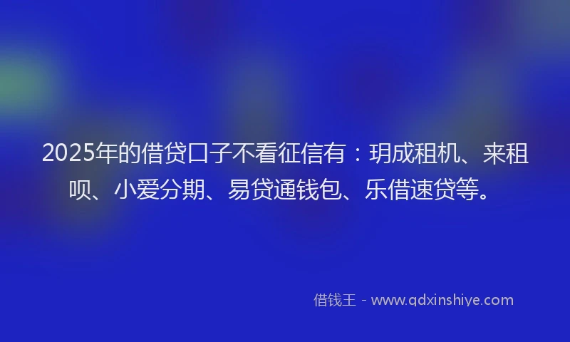 2025年的借贷口子不看征信有：玥成租机、来租呗、小爱分期、易贷通钱包、乐借速贷等。