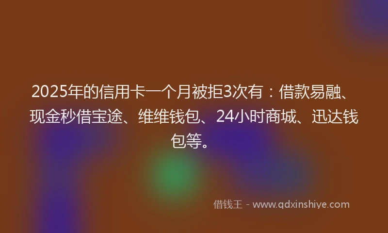 2025年的信用卡一个月被拒3次有：借款易融、现金秒借宝途、维维钱包、24小时商城、迅达钱包等。