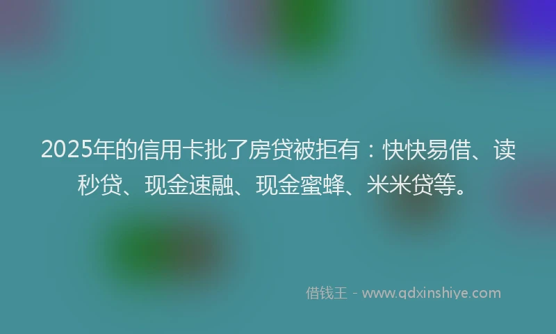2025年的信用卡批了房贷被拒有：快快易借、读秒贷、现金速融、现金蜜蜂、米米贷等。