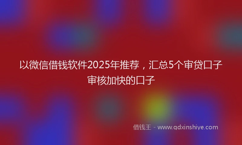 以微信借钱软件2025年推荐，汇总5个审贷口子审核加快的口子
