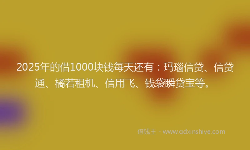 2025年的借1000块钱每天还有：玛瑙信贷、信贷通、橘若租机、信用飞、钱袋瞬贷宝等。