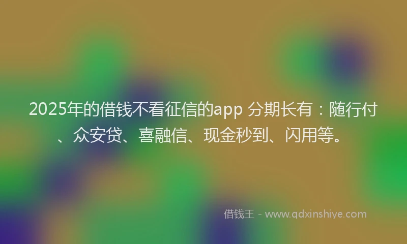 2025年的借钱不看征信的app 分期长有：随行付、众安贷、喜融信、现金秒到、闪用等。