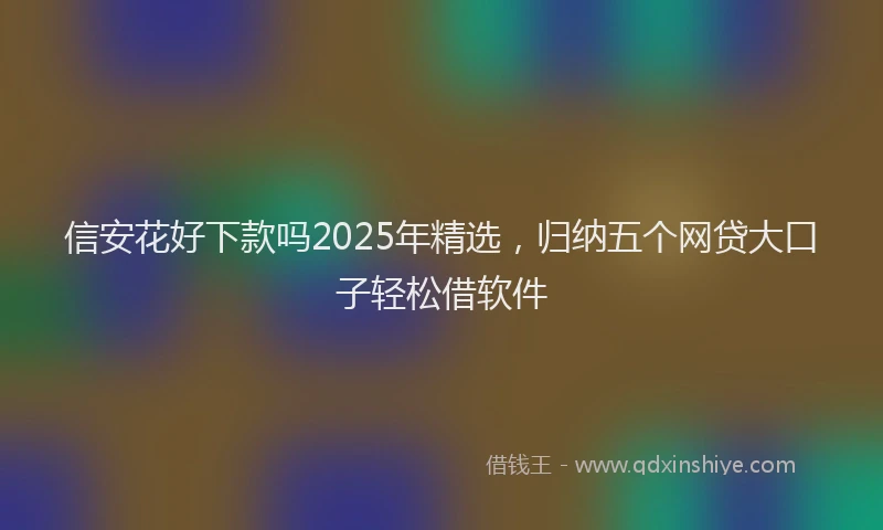 信安花好下款吗2025年精选，归纳五个网贷大口子轻松借软件