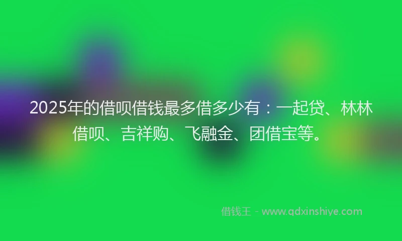 2025年的借呗借钱最多借多少有：一起贷、林林借呗、吉祥购、飞融金、团借宝等。