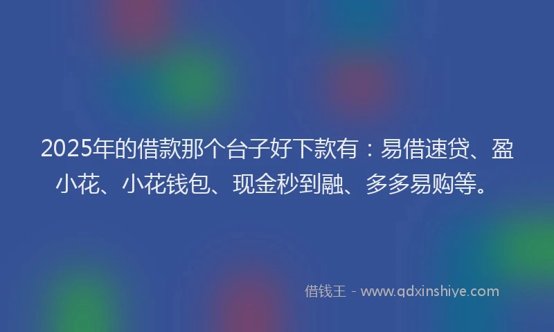 2025年的借款那个台子好下款有：易借速贷、盈小花、小花钱包、现金秒到融、多多易购等。
