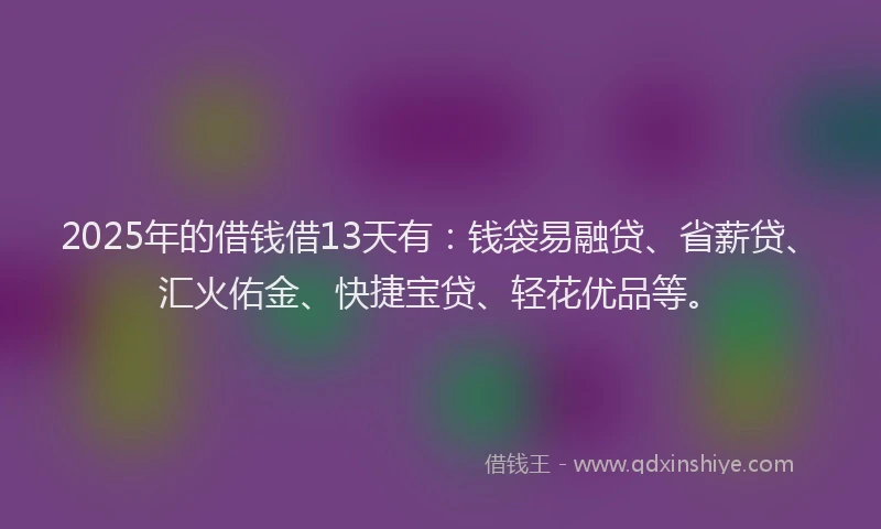 2025年的借钱借13天有：钱袋易融贷、省薪贷、汇火佑金、快捷宝贷、轻花优品等。