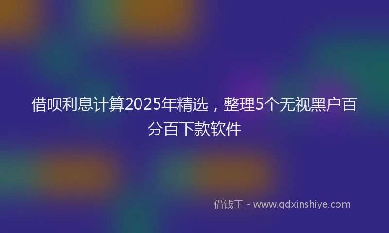借呗利息计算2025年精选，整理5个无视黑户百分百下款软件