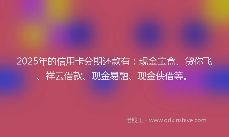 2025年的信用卡分期还款有：现金宝盒、贷你飞、祥云借款、现金易融、现金侠借等。