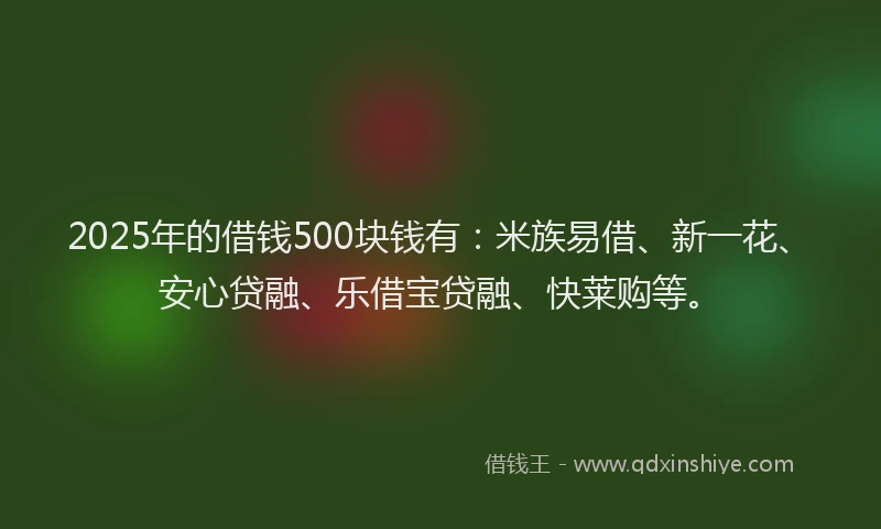 2025年的借钱500块钱有：米族易借、新一花、安心贷融、乐借宝贷融、快莱购等。