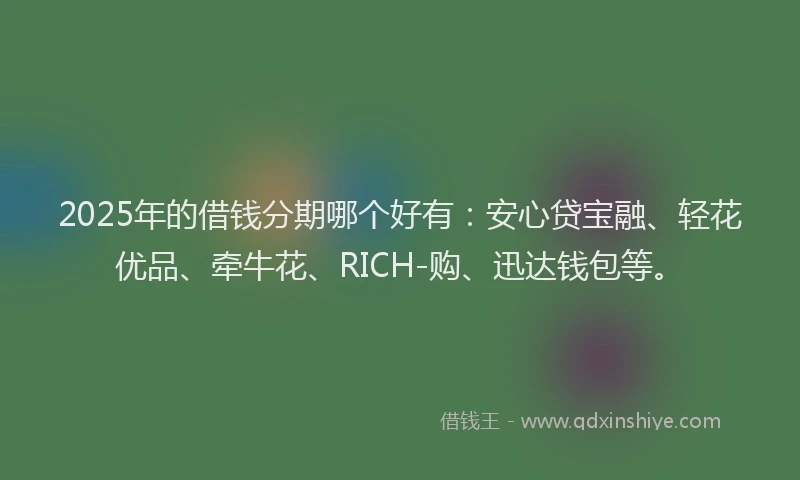 2025年的借钱分期哪个好有：安心贷宝融、轻花优品、牵牛花、RICH-购、迅达钱包等。