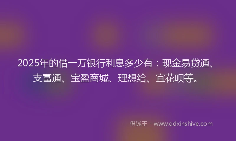 2025年的借一万银行利息多少有：现金易贷通、支富通、宝盈商城、理想给、宜花呗等。