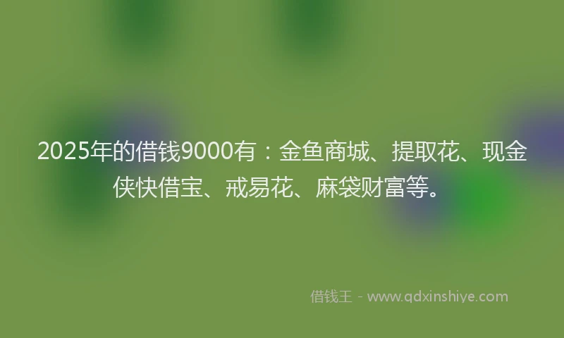 2025年的借钱9000有：金鱼商城、提取花、现金侠快借宝、戒易花、麻袋财富等。