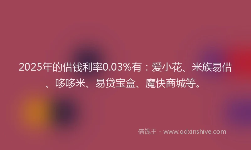 2025年的借钱利率0.03%有：爱小花、米族易借、哆哆米、易贷宝盒、魔快商城等。