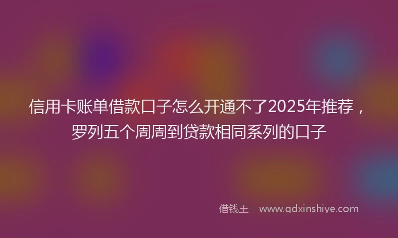 信用卡账单借款口子怎么开通不了2025年推荐，罗列五个周周到贷款相同系列的口子