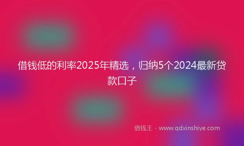 借钱低的利率2025年精选，归纳5个2024最新贷款口子