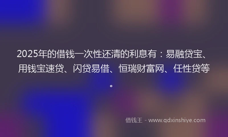 2025年的借钱一次性还清的利息有：易融贷宝、用钱宝速贷、闪贷易借、恒瑞财富网、任性贷等。