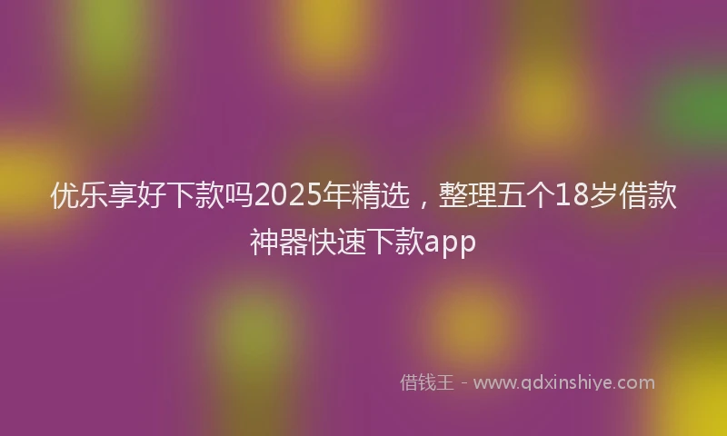 优乐享好下款吗2025年精选，整理五个18岁借款神器快速下款app