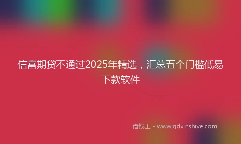 信富期贷不通过2025年精选，汇总五个门槛低易下款软件