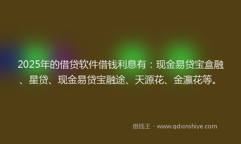 2025年的借贷软件借钱利息有：现金易贷宝盒融、星贷、现金易贷宝融途、天源花、金瀛花等。