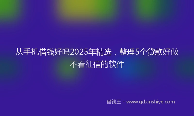 从手机借钱好吗2025年精选，整理5个贷款好做不看征信的软件