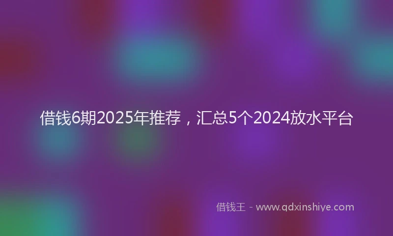 借钱6期2025年推荐，汇总5个2024放水平台