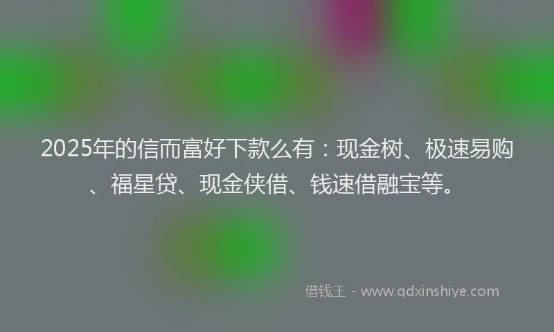 2025年的信而富好下款么有：现金树、极速易购、福星贷、现金侠借、钱速借融宝等。