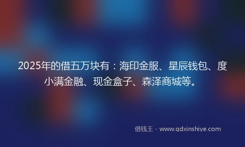 2025年的借五万块有：海印金服、星辰钱包、度小满金融、现金盒子、森泽商城等。