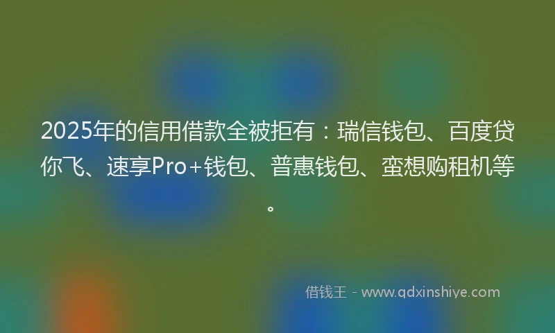 2025年的信用借款全被拒有：瑞信钱包、百度贷你飞、速享Pro+钱包、普惠钱包、蛮想购租机等。