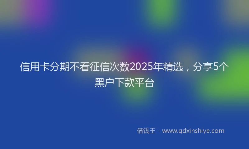 信用卡分期不看征信次数2025年精选，分享5个黑户下款平台
