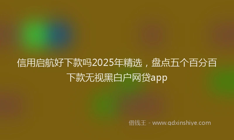信用启航好下款吗2025年精选，盘点五个百分百下款无视黑白户网贷app