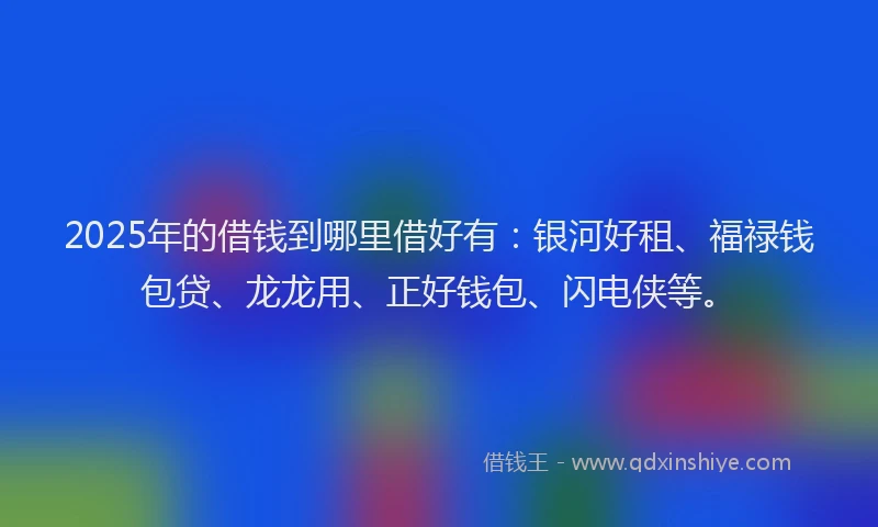 2025年的借钱到哪里借好有：银河好租、福禄钱包贷、龙龙用、正好钱包、闪电侠等。
