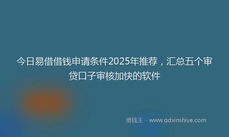 今日易借借钱申请条件2025年推荐，汇总五个审贷口子审核加快的软件