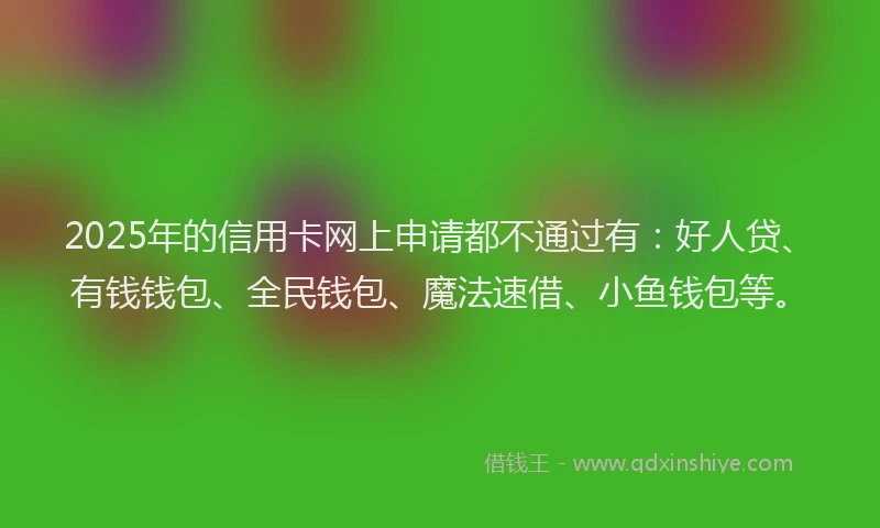 2025年的信用卡网上申请都不通过有：好人贷、有钱钱包、全民钱包、魔法速借、小鱼钱包等。