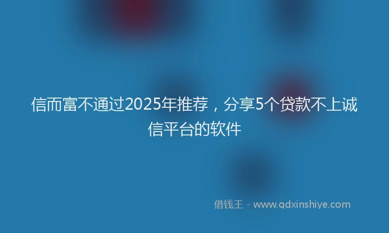 信而富不通过2025年推荐，分享5个贷款不上诚信平台的软件