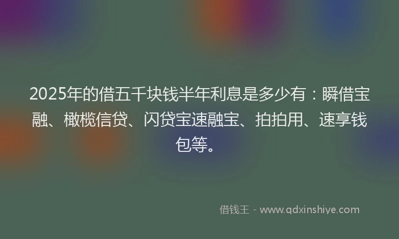 2025年的借五千块钱半年利息是多少有：瞬借宝融、橄榄信贷、闪贷宝速融宝、拍拍用、速享钱包等。