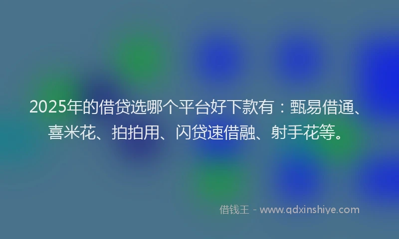 2025年的借贷选哪个平台好下款有：甄易借通、喜米花、拍拍用、闪贷速借融、射手花等。