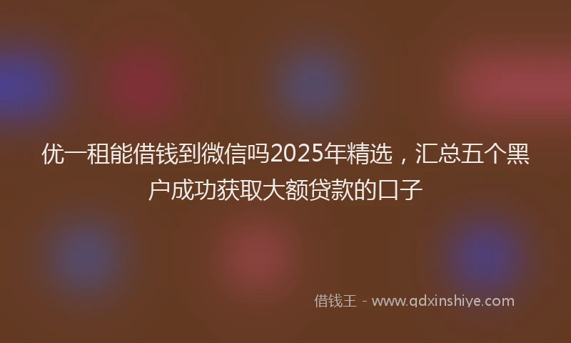 优一租能借钱到微信吗2025年精选，汇总五个黑户成功获取大额贷款的口子